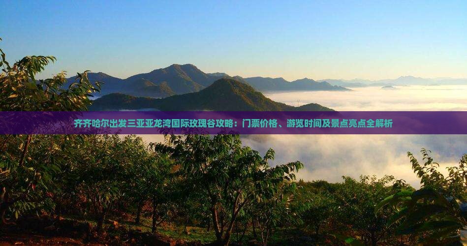 齐齐哈尔出发三亚亚龙湾国际玫瑰谷攻略：门票价格、游览时间及景点亮点全解析