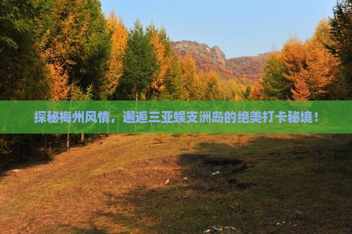 探秘梅州风情，邂逅三亚蜈支洲岛的绝美打卡秘境！