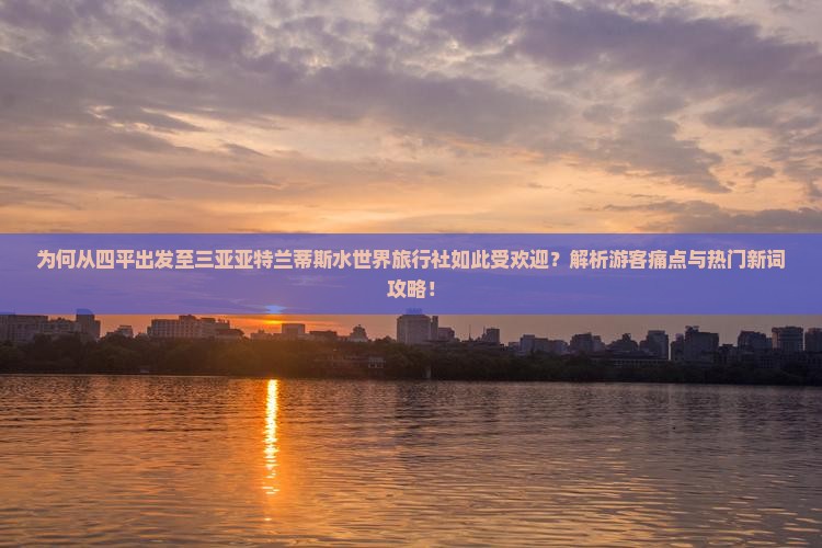 为何从四平出发至三亚亚特兰蒂斯水世界旅行社如此受欢迎？解析游客痛点与热门新词攻略！