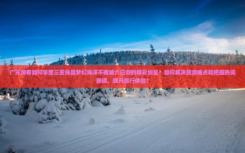 广元游客如何享受三亚海昌梦幻海洋不夜城六日游的精彩纷呈？如何解决旅游痛点和把握热词新词，提升旅行体验？
