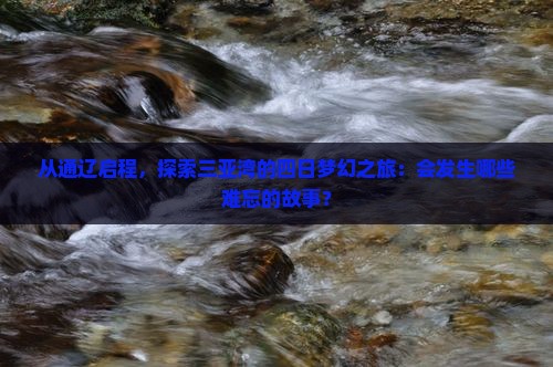 从通辽启程，探索三亚湾的四日梦幻之旅：会发生哪些难忘的故事？
