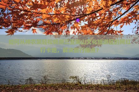 如何从神农架轻松畅游三亚南山文化旅游区的网红打卡地，解决旅行痛点？