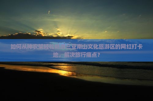 如何从神农架轻松畅游三亚南山文化旅游区的网红打卡地，解决旅行痛点？