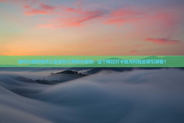 如何从阳泉畅游三亚亚特兰蒂斯水族馆：这个网红打卡地为何如此吸引游客？