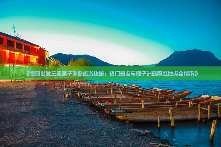 《阜阳出发三亚椰子洲岛旅游攻略：热门景点与椰子洲岛网红地点全指南》