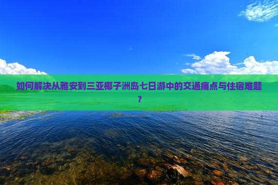 如何解决从雅安到三亚椰子洲岛七日游中的交通痛点与住宿难题？