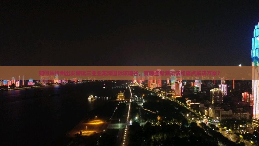 如何从忻州出发游玩三亚亚龙湾国际玫瑰谷，有哪些新潮玩法和痛点解决方案？