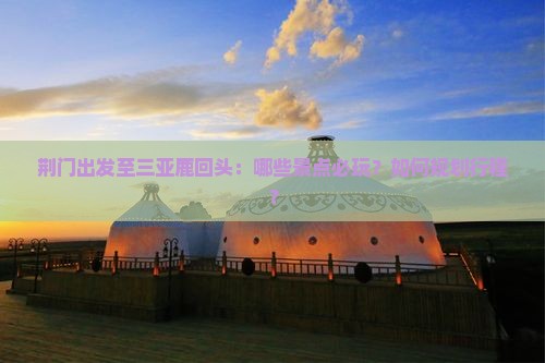 荆门出发至三亚鹿回头：哪些景点必玩？如何规划行程？