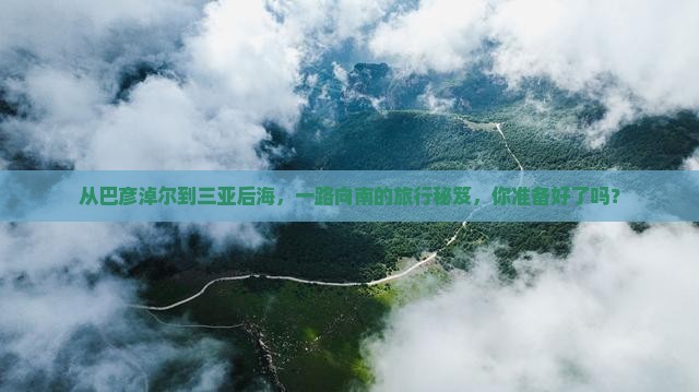 从巴彦淖尔到三亚后海，一路向南的旅行秘笈，你准备好了吗？