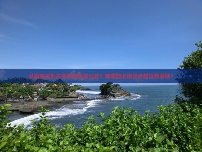 从嘉峪关到三亚呆呆岛怎么玩？有哪些必玩景点和注意事项？