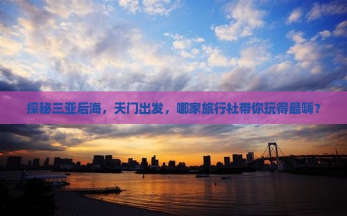 探秘三亚后海，天门出发，哪家旅行社带你玩得最嗨？