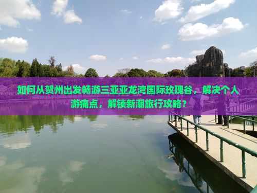 如何从贺州出发畅游三亚亚龙湾国际玫瑰谷，解决个人游痛点，解锁新潮旅行攻略？