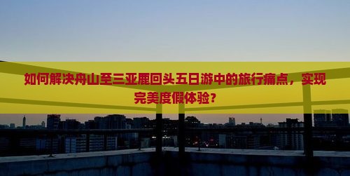如何解决舟山至三亚鹿回头五日游中的旅行痛点，实现完美度假体验？