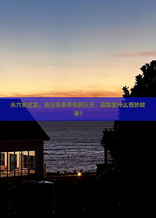 从六安出发，去三亚呆呆岛的三天，会发生什么奇妙故事？
