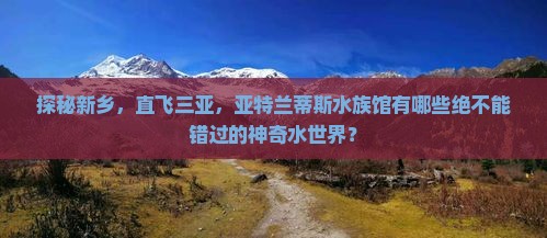 探秘新乡，直飞三亚，亚特兰蒂斯水族馆有哪些绝不能错过的神奇水世界？