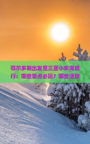 鄂尔多斯出发至三亚小东海旅行：哪些景点必玩？哪些活动不容错过？如何规划行程？