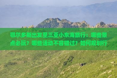 鄂尔多斯出发至三亚小东海旅行：哪些景点必玩？哪些活动不容错过？如何规划行程？