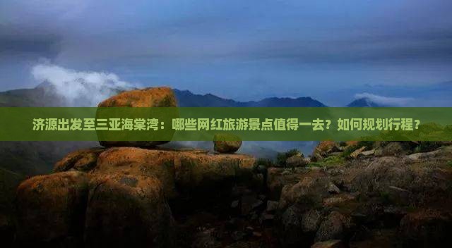 济源出发至三亚海棠湾：哪些网红旅游景点值得一去？如何规划行程？