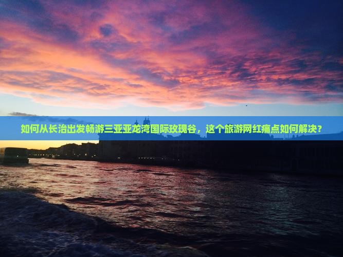 如何从长治出发畅游三亚亚龙湾国际玫瑰谷，这个旅游网红痛点如何解决？