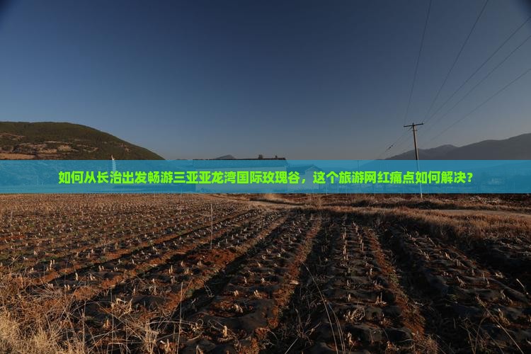 如何从长治出发畅游三亚亚龙湾国际玫瑰谷，这个旅游网红痛点如何解决？