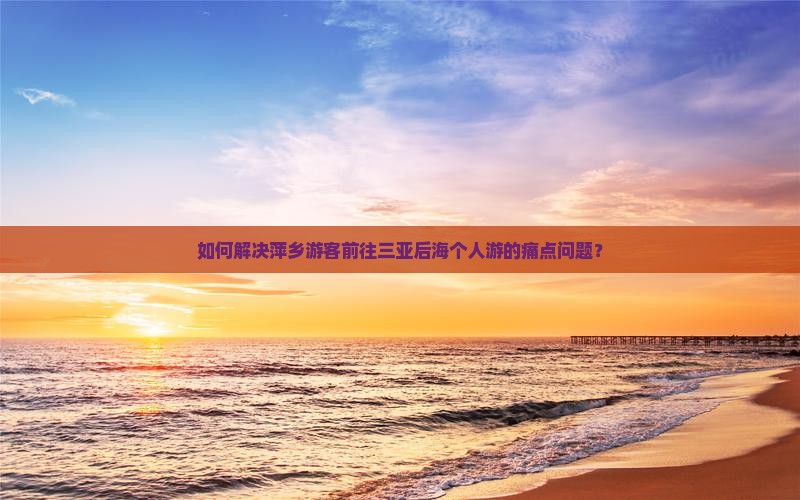 如何解决萍乡游客前往三亚后海个人游的痛点问题？