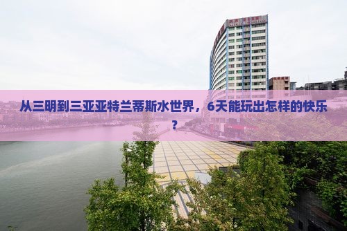 从三明到三亚亚特兰蒂斯水世界，6天能玩出怎样的快乐？