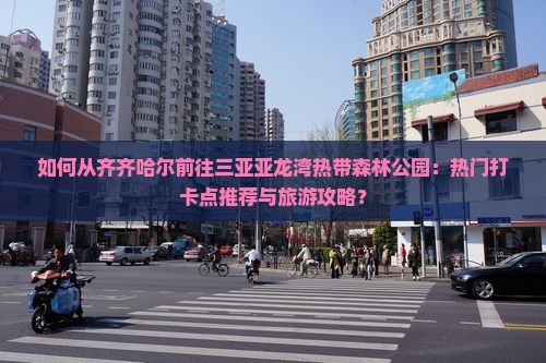 如何从齐齐哈尔前往三亚亚龙湾热带森林公园：热门打卡点推荐与旅游攻略？