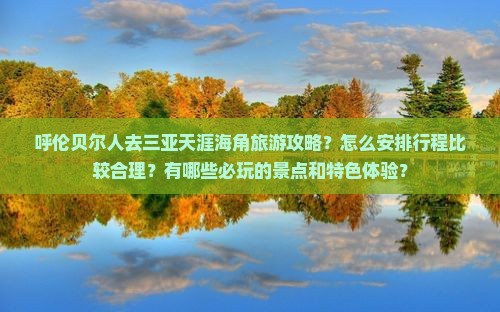 呼伦贝尔人去三亚天涯海角旅游攻略？怎么安排行程比较合理？有哪些必玩的景点和特色体验？