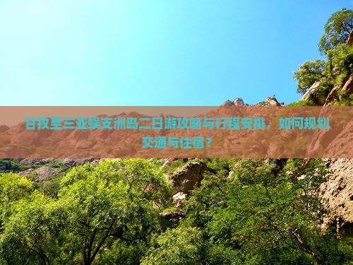 甘孜至三亚蜈支洲岛二日游攻略与行程安排，如何规划交通与住宿？