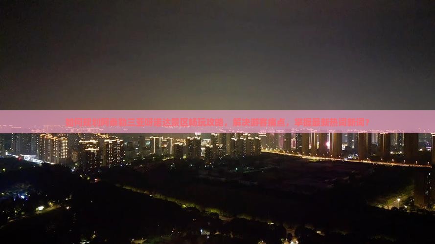 如何规划阿泰勒三亚呀诺达景区畅玩攻略，解决游客痛点，掌握最新热词新词？