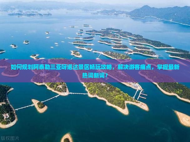 如何规划阿泰勒三亚呀诺达景区畅玩攻略，解决游客痛点，掌握最新热词新词？