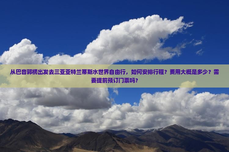从巴音郭楞出发去三亚亚特兰蒂斯水世界自由行，如何安排行程？费用大概是多少？需要提前预订门票吗？