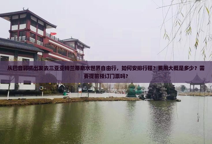 从巴音郭楞出发去三亚亚特兰蒂斯水世界自由行，如何安排行程？费用大概是多少？需要提前预订门票吗？