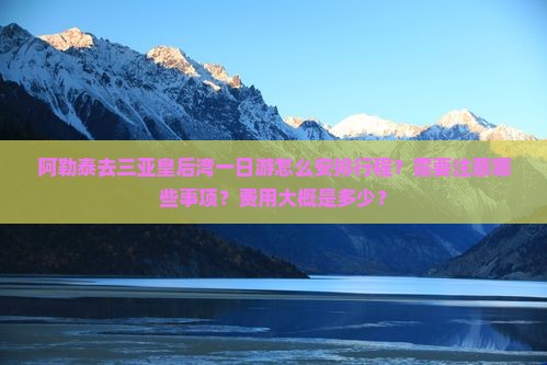 阿勒泰去三亚皇后湾一日游怎么安排行程？需要注意哪些事项？费用大概是多少？