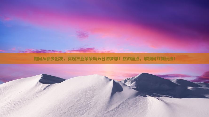 如何从新乡出发，实现三亚呆呆岛五日游梦想？旅游痛点，解锁网红新玩法！