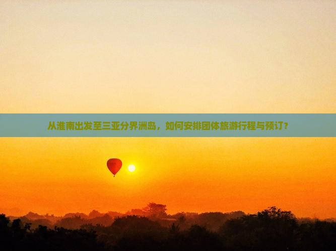 从淮南出发至三亚分界洲岛，如何安排团体旅游行程与预订？