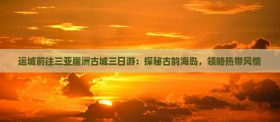 运城前往三亚崖洲古城三日游：探秘古韵海岛，领略热带风情