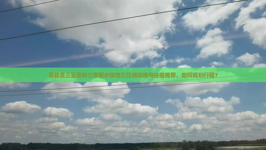 昌都至三亚亚特兰蒂斯水族馆三日游攻略与住宿推荐，如何规划行程？