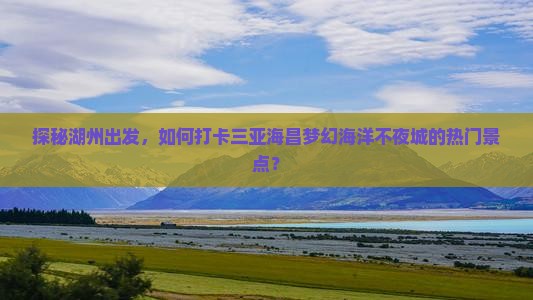 探秘湖州出发，如何打卡三亚海昌梦幻海洋不夜城的热门景点？