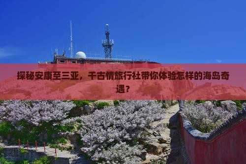 探秘安康至三亚，千古情旅行社带你体验怎样的海岛奇遇？