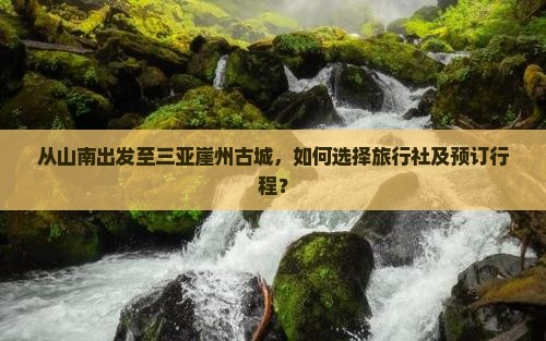 从山南出发至三亚崖州古城，如何选择旅行社及预订行程？
