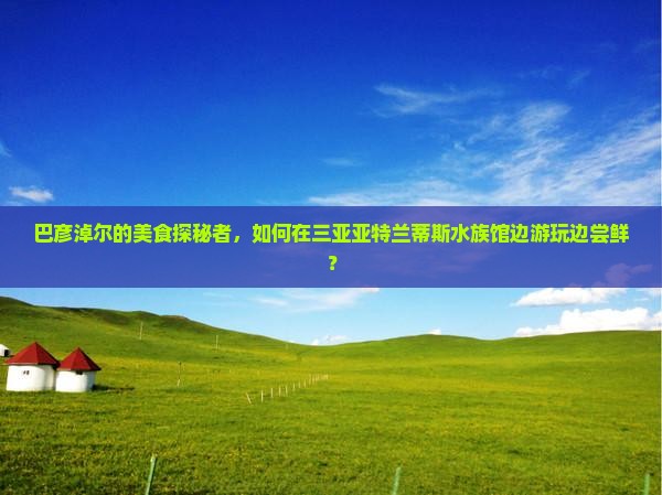 巴彦淖尔前往三亚亚特兰蒂斯水族馆旅游小吃