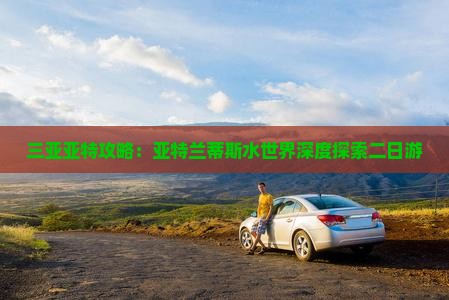 三亚亚特攻略：亚特兰蒂斯水世界深度探索二日游