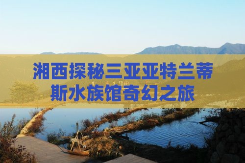 湘西探秘三亚亚特兰蒂斯水族馆奇幻之旅