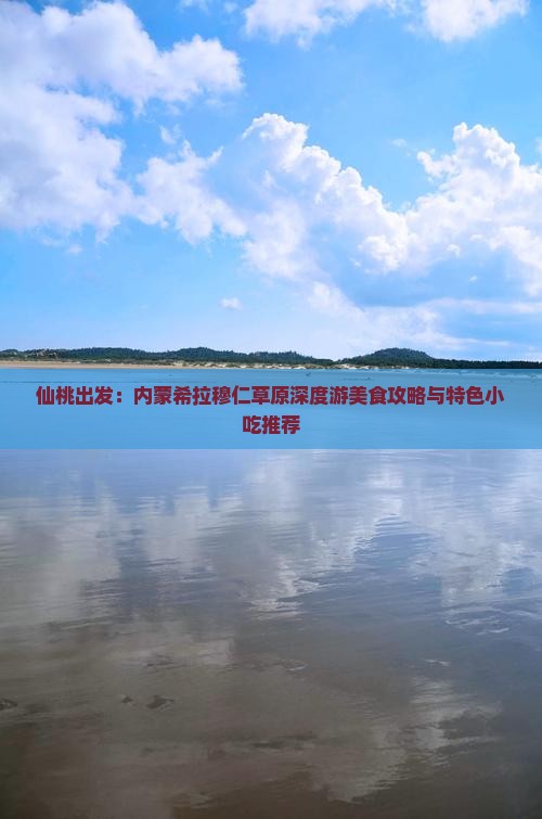 仙桃出发：内蒙希拉穆仁草原深度游美食攻略与特色小吃推荐