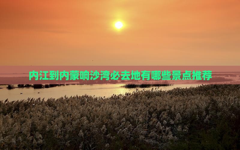 内江到内蒙响沙湾必去地有哪些景点推荐