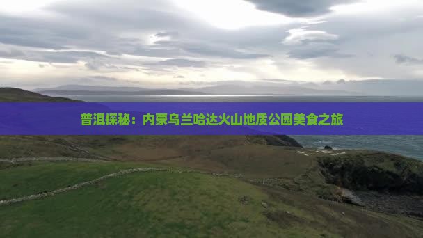 普洱探秘：内蒙乌兰哈达火山地质公园美食之旅