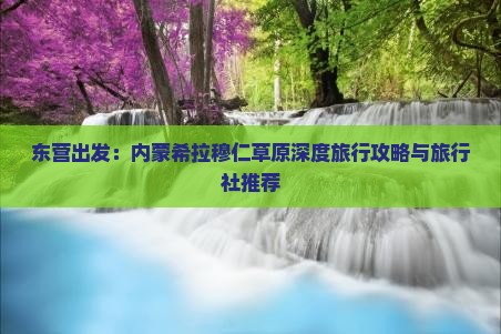 东营出发：内蒙希拉穆仁草原深度旅行攻略与旅行社推荐