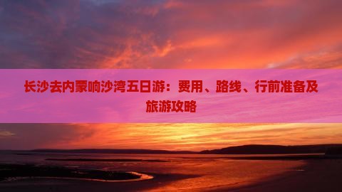 长沙去内蒙响沙湾五日游：费用、路线、行前准备及旅游攻略