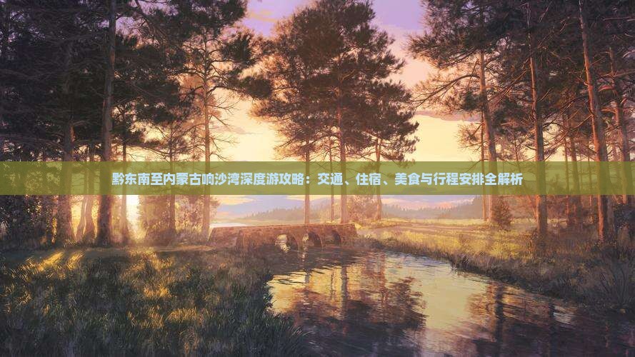 黔东南至内蒙古响沙湾深度游攻略：交通、住宿、美食与行程安排全解析